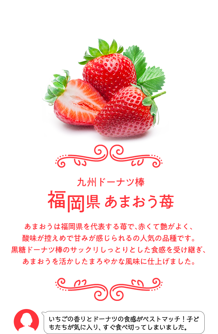 九州ドーナツ棒 福岡県 あまおう苺 あまおうは福岡県を代表する苺で、赤くて艶がよく、酸味が控えめで甘みが感じられるの人気の品種です。 黒糖ドーナツ棒のサックリしっとりとした食感を受け継ぎ、あまおうを活かしたまろやかな風味に仕上げました。 いちごの香りとドーナツの食感がベストマッチ！子どもたちが気に入り、すぐ食べ切ってしまいました。