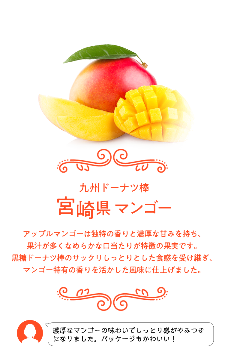 九州ドーナツ棒 宮崎県 マンゴー アップルマンゴーは独特の香りと濃厚な甘みを持ち、果汁が多くなめらかな口当たりが特徴の果実です。 黒糖ドーナツ棒のサックリしっとりとした食感を受け継ぎ、マンゴー特有の香りを活かした風味に仕上げました。 濃厚なマンゴーの味わいでしっとり感がやみつきになりました。パッケージもかわいい！
