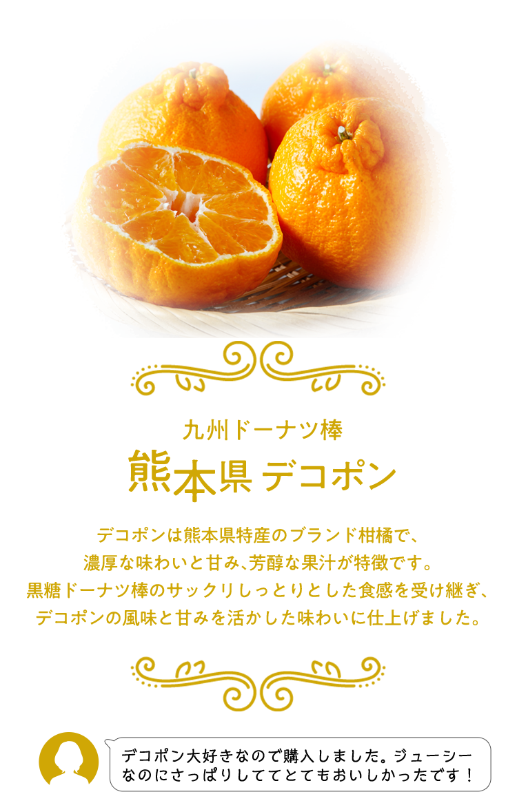 九州ドーナツ棒 熊本県 デコポン デコポンは熊本県特産のブランド柑橘で、濃厚な味わいと甘み、芳醇な果汁が特徴です。 黒糖ドーナツ棒のサックリしっとりとした食感を受け継ぎ、デコポンの風味と甘みを活かした味わいに仕上げました。 デコポン大好きなので購入しました。ジューシーなのにさっぱりしててとてもおいしかったです！