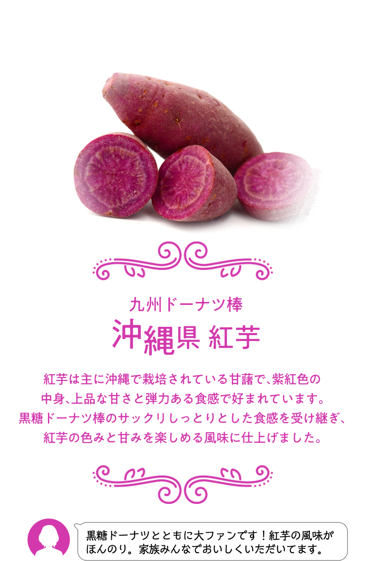 九州ドーナツ棒 沖縄県 紅芋 紅芋は主に沖縄で栽培されている甘藷で、紫紅色の中身、上品な甘さと弾力ある食感で好まれています。 黒糖ドーナツ棒のサックリしっとりとした食感を受け継ぎ、紅芋の色みと甘みを楽しめる風味に仕上げました。 黒糖ドーナツとともに大ファンです！紅芋の風味がほんのり。家族みんなでおいしくいただいてます。